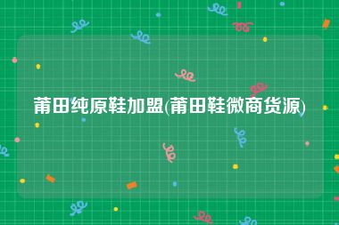 莆田纯原鞋加盟(莆田鞋微商货源)