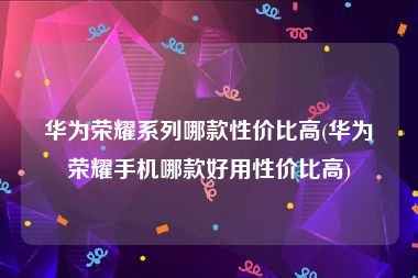 华为荣耀系列哪款性价比高(华为荣耀手机哪款好用性价比高)