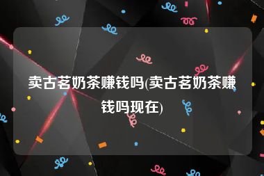 卖古茗奶茶赚钱吗(卖古茗奶茶赚钱吗现在)