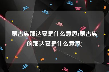 蒙古族那达慕是什么意思(蒙古族的那达慕是什么意思)
