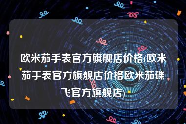 欧米茄手表官方旗舰店价格(欧米茄手表官方旗舰店价格欧米茄碟飞官方旗舰店)