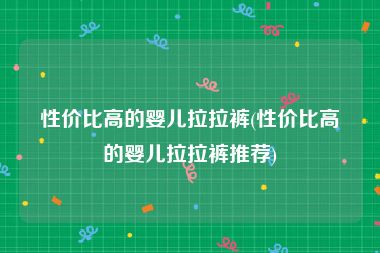 性价比高的婴儿拉拉裤(性价比高的婴儿拉拉裤推荐)