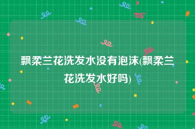 飘柔兰花洗发水没有泡沫(飘柔兰花洗发水好吗)