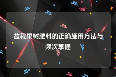 盆栽果树肥料的正确施用方法与频次掌握
