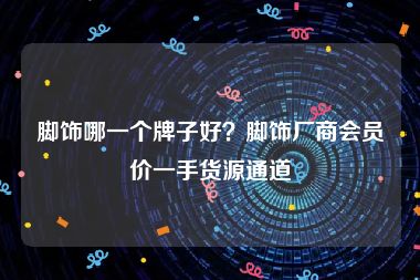 脚饰哪一个牌子好？脚饰厂商会员价一手货源通道