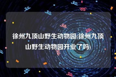 徐州九顶山野生动物园(徐州九顶山野生动物园开业了吗)