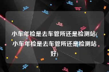 小车年检是去车管所还是检测站(小车年检是去车管所还是检测站好)