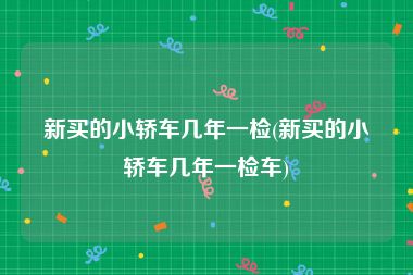 新买的小轿车几年一检(新买的小轿车几年一检车)
