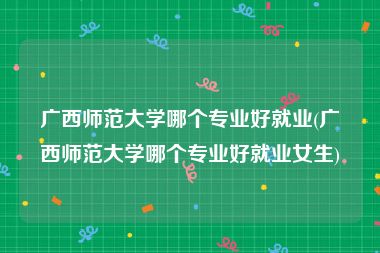 广西师范大学哪个专业好就业(广西师范大学哪个专业好就业女生)