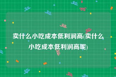 卖什么小吃成本低利润高(卖什么小吃成本低利润高呢)