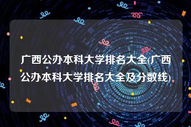 广西公办本科大学排名大全(广西公办本科大学排名大全及分数线)