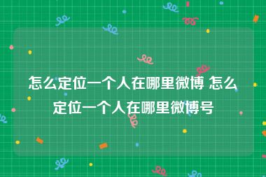 怎么定位一个人在哪里微博 怎么定位一个人在哪里微博号