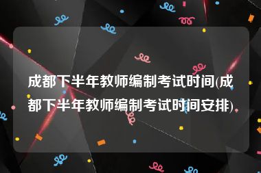 成都下半年教师编制考试时间(成都下半年教师编制考试时间安排)
