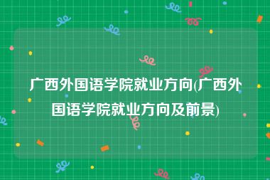 广西外国语学院就业方向(广西外国语学院就业方向及前景)