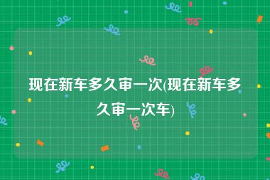 现在新车多久审一次(现在新车多久审一次车)