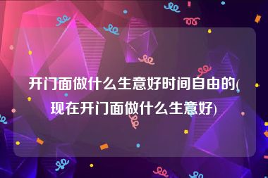 开门面做什么生意好时间自由的(现在开门面做什么生意好)
