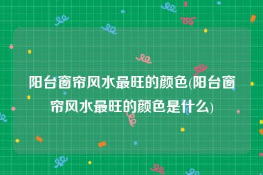 阳台窗帘风水最旺的颜色(阳台窗帘风水最旺的颜色是什么)