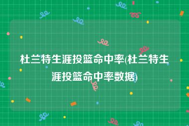 杜兰特生涯投篮命中率(杜兰特生涯投篮命中率数据)