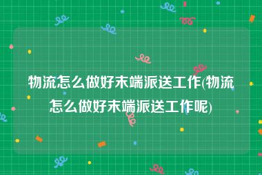 物流怎么做好末端派送工作(物流怎么做好末端派送工作呢)