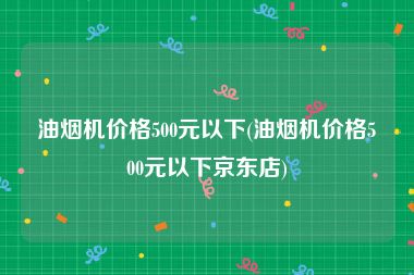油烟机价格500元以下(油烟机价格500元以下京东店)