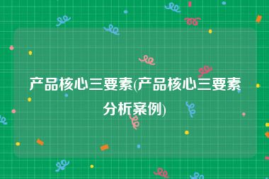 产品核心三要素(产品核心三要素分析案例)