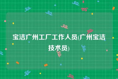 宝洁广州工厂工作人员(广州宝洁技术员)