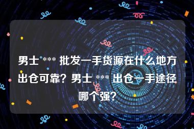 男士 *** 批发一手货源在什么地方出仓可靠？男士 *** 出仓一手途径哪个强？