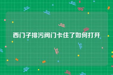 西门子排污阀门卡住了如何打开