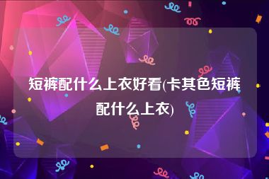 短裤配什么上衣好看(卡其色短裤配什么上衣)