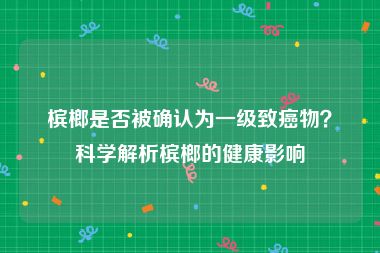 槟榔是否被确认为一级致癌物？科学解析槟榔的健康影响