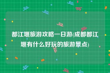 都江堰旅游攻略一日游(成都都江堰有什么好玩的旅游景点)