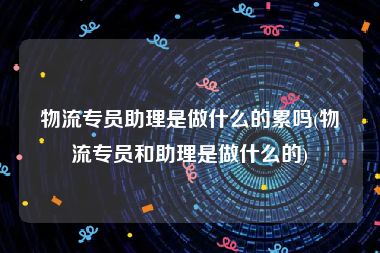 物流专员助理是做什么的累吗(物流专员和助理是做什么的)