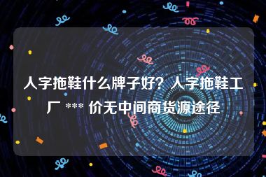 人字拖鞋什么牌子好？人字拖鞋工厂 *** 价无中间商货源途径