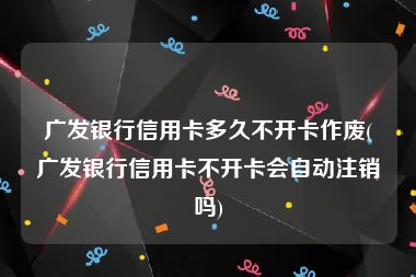 广发银行信用卡多久不开卡作废(广发银行信用卡不开卡会自动注销吗)