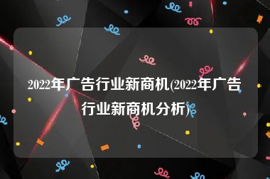 2022年广告行业新商机(2022年广告行业新商机分析)