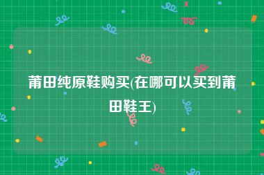 莆田纯原鞋购买(在哪可以买到莆田鞋王)