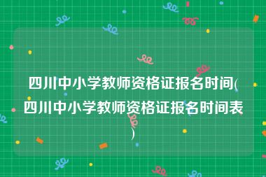 四川中小学教师资格证报名时间(四川中小学教师资格证报名时间表)