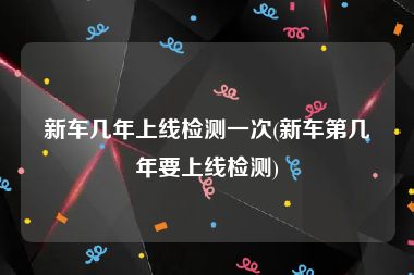 新车几年上线检测一次(新车第几年要上线检测)