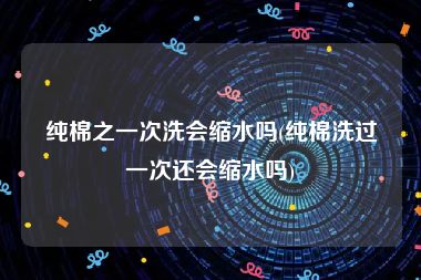纯棉之一次洗会缩水吗(纯棉洗过一次还会缩水吗)
