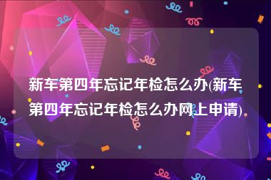 新车第四年忘记年检怎么办(新车第四年忘记年检怎么办网上申请)