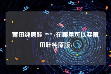 莆田纯原鞋 *** (在哪里可以买莆田鞋纯原版)