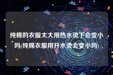 纯棉的衣服太大用热水烫下会变小吗(纯棉衣服用开水烫会变小吗)