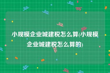 小规模企业城建税怎么算(小规模企业城建税怎么算的)