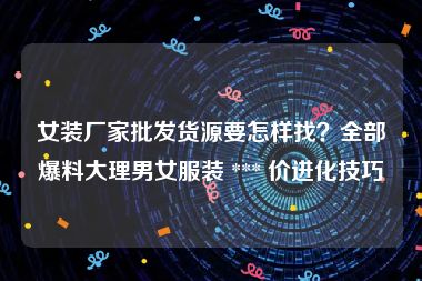 女装厂家批发货源要怎样找？全部爆料大理男女服装 *** 价进化技巧