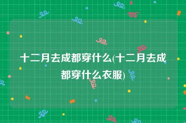 十二月去成都穿什么(十二月去成都穿什么衣服)