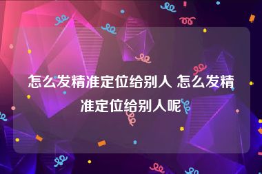 怎么发精准定位给别人 怎么发精准定位给别人呢