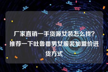 厂家直销一手货源女装怎么找？推荐一下吐鲁番男女服装加盟价进货方式