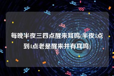 每晚半夜三四点醒来耳鸣(半夜3点到4点老是醒来并有耳鸣)