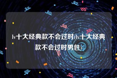 lv十大经典款不会过时(lv十大经典款不会过时男包)
