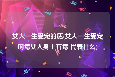 女人一生受宠的痣(女人一生受宠的痣女人身上有痣 代表什么)